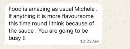 WhatsApp message: “Food is amazing as usual Michele. If anything it is more flavoursome this time round I think because of the sauce. You are going to be busy!!”