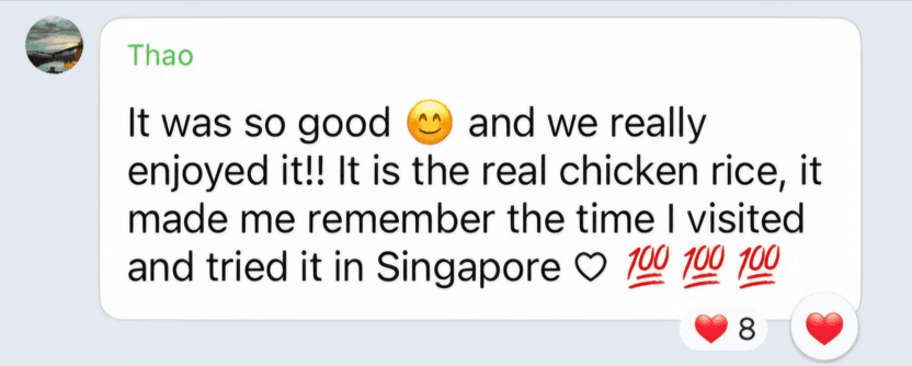 Chat message from Thao: “It was so good and we really enjoyed it!! It is the real chicken rice, it made me remember the time I visited and tried it in Singapore.”